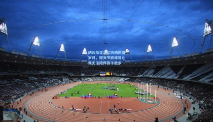 纳瓦斯含泪忆伤病黑暗岁月，髋关节剧痛曾让我无法陪伴孩子散步